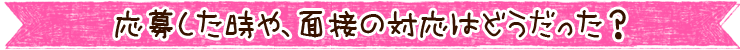 応募した時や、面接の対応はどうだった？